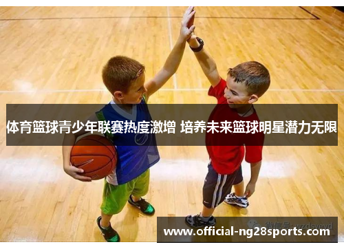 体育篮球青少年联赛热度激增 培养未来篮球明星潜力无限 体育篮球青少年联赛热度激增 培养未来篮球明星潜力无限