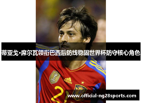 蒂亚戈·席尔瓦领衔巴西后防线稳固世界杯防守核心角色 蒂亚戈·席尔瓦领衔巴西后防线稳固世界杯防守核心角色
