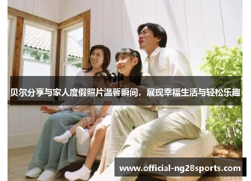 贝尔分享与家人度假照片温馨瞬间,展现幸福生活与轻松乐趣 贝尔分享与家人度假照片温馨瞬间,展现幸福生活与轻松乐趣