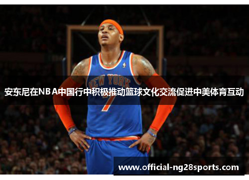 安东尼在NBA中国行中积极推动篮球文化交流促进中美体育互动 安东尼在NBA中国行中积极推动篮球文化交流促进中美体育互动