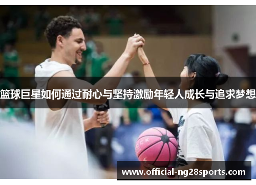 篮球巨星如何通过耐心与坚持激励年轻人成长与追求梦想 篮球巨星如何通过耐心与坚持激励年轻人成长与追求梦想
