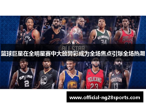 篮球巨星在全明星赛中大放异彩成为全场焦点引爆全场热潮 篮球巨星在全明星赛中大放异彩成为全场焦点引爆全场热潮
