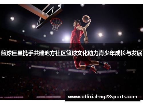 篮球巨星携手共建地方社区篮球文化助力青少年成长与发展 篮球巨星携手共建地方社区篮球文化助力青少年成长与发展