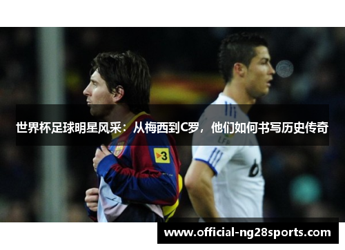 世界杯足球明星风采:从梅西到C罗,他们如何书写历史传奇 世界杯足球明星风采:从梅西到C罗,他们如何书写历史传奇