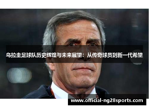 乌拉圭足球队历史辉煌与未来展望:从传奇球员到新一代希望 乌拉圭足球队历史辉煌与未来展望:从传奇球员到新一代希望