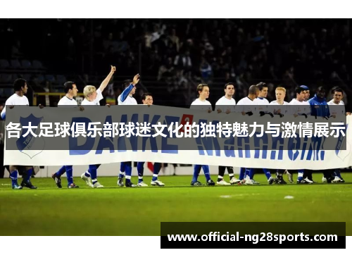 各大足球俱乐部球迷文化的独特魅力与激情展示 各大足球俱乐部球迷文化的独特魅力与激情展示