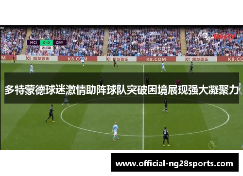 多特蒙德球迷激情助阵球队突破困境展现强大凝聚力 多特蒙德球迷激情助阵球队突破困境展现强大凝聚力