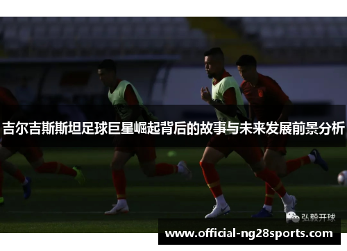 吉尔吉斯斯坦足球巨星崛起背后的故事与未来发展前景分析 吉尔吉斯斯坦足球巨星崛起背后的故事与未来发展前景分析
