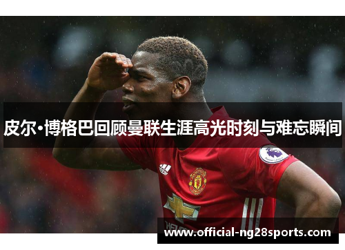 皮尔·博格巴回顾曼联生涯高光时刻与难忘瞬间 皮尔·博格巴回顾曼联生涯高光时刻与难忘瞬间