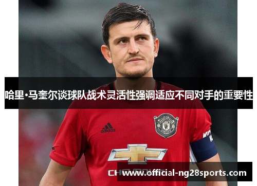 哈里·马奎尔谈球队战术灵活性强调适应不同对手的重要性 哈里·马奎尔谈球队战术灵活性强调适应不同对手的重要性
