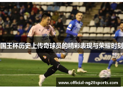 国王杯历史上传奇球员的精彩表现与荣耀时刻 国王杯历史上传奇球员的精彩表现与荣耀时刻