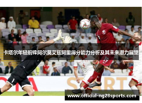 卡塔尔年轻前锋阿尔莫艾兹阿里得分能力分析及其未来潜力展望 卡塔尔年轻前锋阿尔莫艾兹阿里得分能力分析及其未来潜力展望