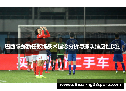 巴西联赛新任教练战术理念分析与球队适应性探讨 巴西联赛新任教练战术理念分析与球队适应性探讨