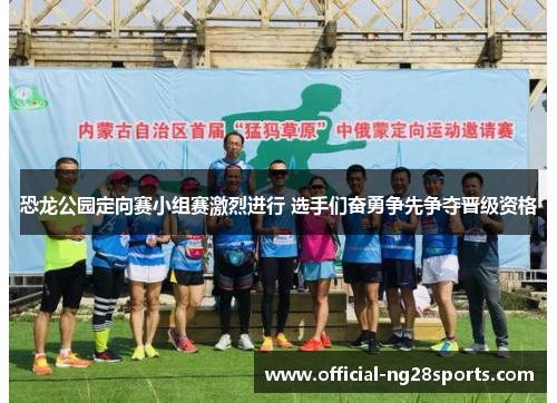 恐龙公园定向赛小组赛激烈进行 选手们奋勇争先争夺晋级资格 恐龙公园定向赛小组赛激烈进行 选手们奋勇争先争夺晋级资格