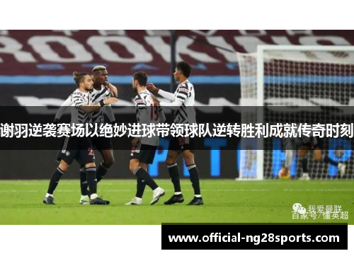 谢羽逆袭赛场以绝妙进球带领球队逆转胜利成就传奇时刻 谢羽逆袭赛场以绝妙进球带领球队逆转胜利成就传奇时刻