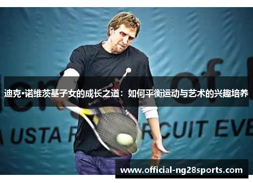迪克·诺维茨基子女的成长之道:如何平衡运动与艺术的兴趣培养 迪克·诺维茨基子女的成长之道:如何平衡运动与艺术的兴趣培养
