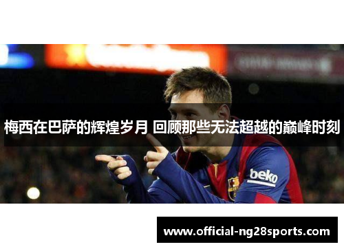 梅西在巴萨的辉煌岁月 回顾那些无法超越的巅峰时刻 梅西在巴萨的辉煌岁月 回顾那些无法超越的巅峰时刻