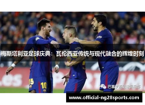 梅斯塔利亚足球庆典:瓦伦西亚传统与现代融合的辉煌时刻 梅斯塔利亚足球庆典:瓦伦西亚传统与现代融合的辉煌时刻