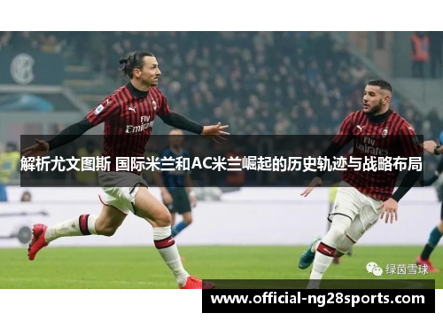 解析尤文图斯 国际米兰和AC米兰崛起的历史轨迹与战略布局 解析尤文图斯 国际米兰和AC米兰崛起的历史轨迹与战略布局