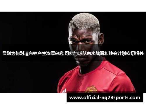 曼联为何对迪布林产生浓厚兴趣 可能与球队未来战略和转会计划密切相关 曼联为何对迪布林产生浓厚兴趣 可能与球队未来战略和转会计划密切相关