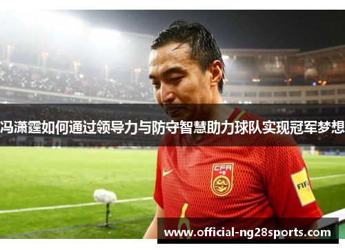 冯潇霆如何通过领导力与防守智慧助力球队实现冠军梦想 冯潇霆如何通过领导力与防守智慧助力球队实现冠军梦想