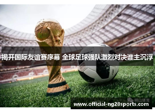 揭开国际友谊赛序幕 全球足球强队激烈对决谁主沉浮 揭开国际友谊赛序幕 全球足球强队激烈对决谁主沉浮