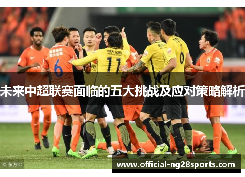 未来中超联赛面临的五大挑战及应对策略解析 未来中超联赛面临的五大挑战及应对策略解析