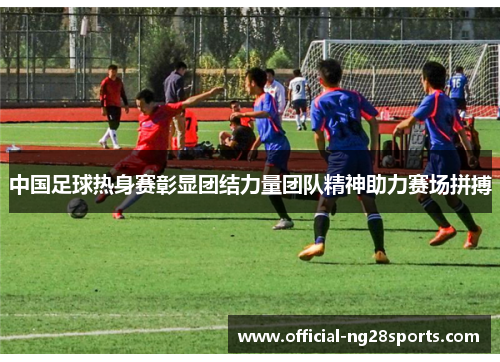 中国足球热身赛彰显团结力量团队精神助力赛场拼搏 中国足球热身赛彰显团结力量团队精神助力赛场拼搏
