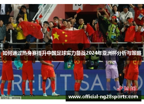 如何通过热身赛提升中国足球实力备战2024年亚洲杯分析与策略 如何通过热身赛提升中国足球实力备战2024年亚洲杯分析与策略