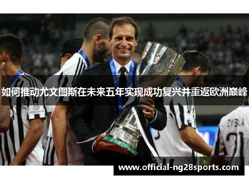 如何推动尤文图斯在未来五年实现成功复兴并重返欧洲巅峰 如何推动尤文图斯在未来五年实现成功复兴并重返欧洲巅峰