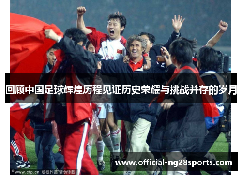 回顾中国足球辉煌历程见证历史荣耀与挑战并存的岁月 回顾中国足球辉煌历程见证历史荣耀与挑战并存的岁月
