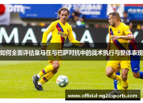 如何全面评估皇马在与巴萨对抗中的战术执行与整体表现 如何全面评估皇马在与巴萨对抗中的战术执行与整体表现