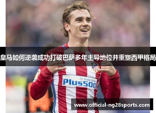 皇马如何逆袭成功打破巴萨多年主导地位并重塑西甲格局 皇马如何逆袭成功打破巴萨多年主导地位并重塑西甲格局