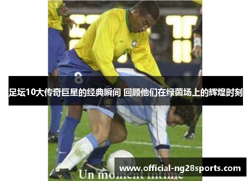 足坛10大传奇巨星的经典瞬间 回顾他们在绿茵场上的辉煌时刻 足坛10大传奇巨星的经典瞬间 回顾他们在绿茵场上的辉煌时刻