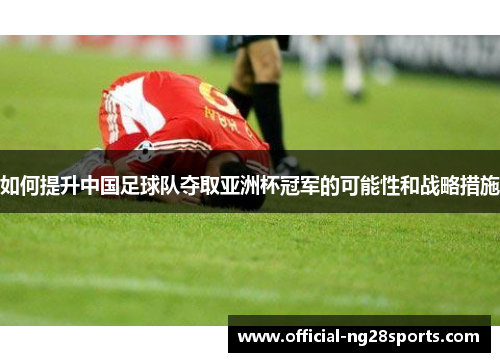 如何提升中国足球队夺取亚洲杯冠军的可能性和战略措施 如何提升中国足球队夺取亚洲杯冠军的可能性和战略措施