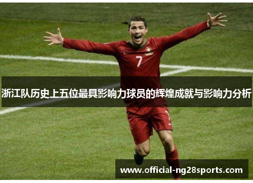 浙江队历史上五位最具影响力球员的辉煌成就与影响力分析 浙江队历史上五位最具影响力球员的辉煌成就与影响力分析