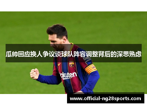 瓜帅回应换人争议谈球队阵容调整背后的深思熟虑 瓜帅回应换人争议谈球队阵容调整背后的深思熟虑