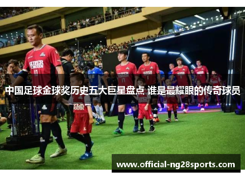 中国足球金球奖历史五大巨星盘点 谁是最耀眼的传奇球员