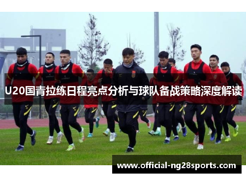 U20国青拉练日程亮点分析与球队备战策略深度解读