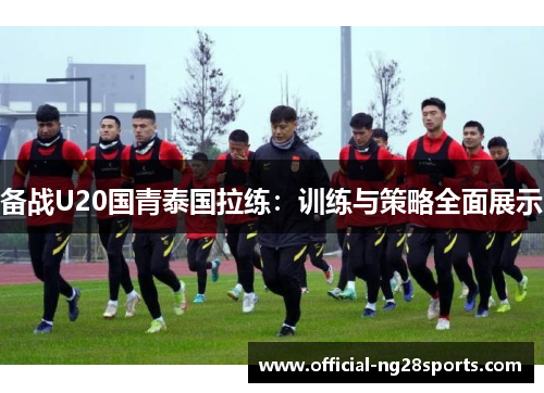 备战U20国青泰国拉练：训练与策略全面展示