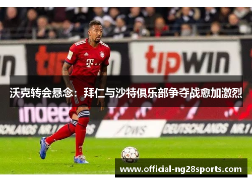沃克转会悬念：拜仁与沙特俱乐部争夺战愈加激烈