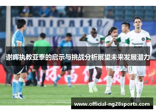 谢晖执教亚泰的启示与挑战分析展望未来发展潜力 谢晖执教亚泰的启示与挑战分析展望未来发展潜力