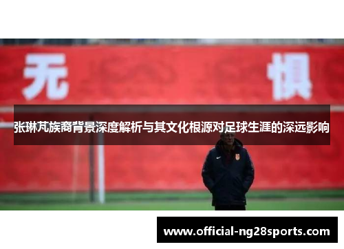 张琳芃族裔背景深度解析与其文化根源对足球生涯的深远影响 张琳芃族裔背景深度解析与其文化根源对足球生涯的深远影响