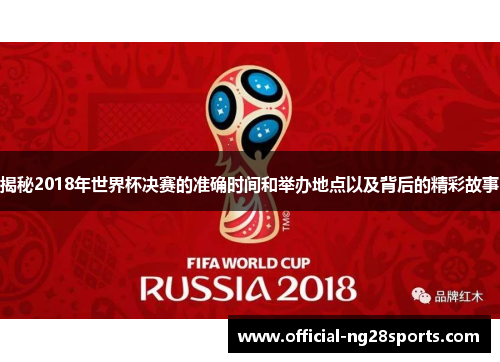 揭秘2018年世界杯决赛的准确时间和举办地点以及背后的精彩故事 揭秘2018年世界杯决赛的准确时间和举办地点以及背后的精彩故事