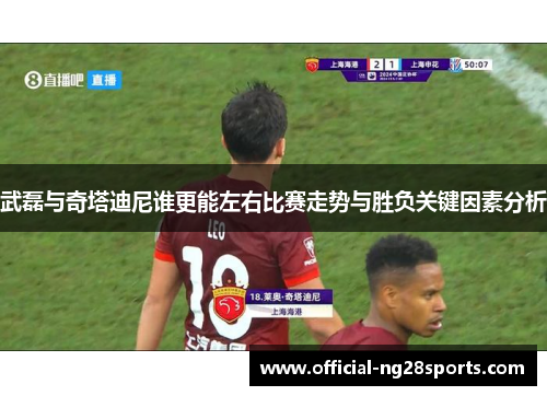 武磊与奇塔迪尼谁更能左右比赛走势与胜负关键因素分析 武磊与奇塔迪尼谁更能左右比赛走势与胜负关键因素分析