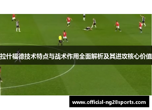 拉什福德技术特点与战术作用全面解析及其进攻核心价值 拉什福德技术特点与战术作用全面解析及其进攻核心价值