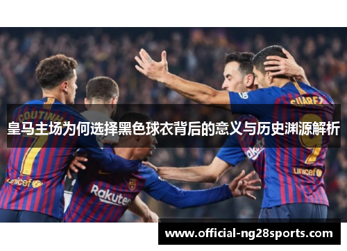 皇马主场为何选择黑色球衣背后的意义与历史渊源解析 皇马主场为何选择黑色球衣背后的意义与历史渊源解析