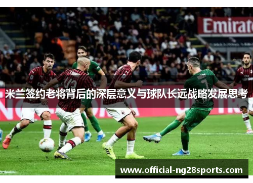 米兰签约老将背后的深层意义与球队长远战略发展思考 米兰签约老将背后的深层意义与球队长远战略发展思考