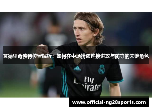莫德里奇独特位置解析:如何在中场扮演连接进攻与防守的关键角色 莫德里奇独特位置解析:如何在中场扮演连接进攻与防守的关键角色