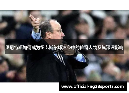 贝尼特斯如何成为纽卡斯尔球迷心中的传奇人物及其深远影响 贝尼特斯如何成为纽卡斯尔球迷心中的传奇人物及其深远影响